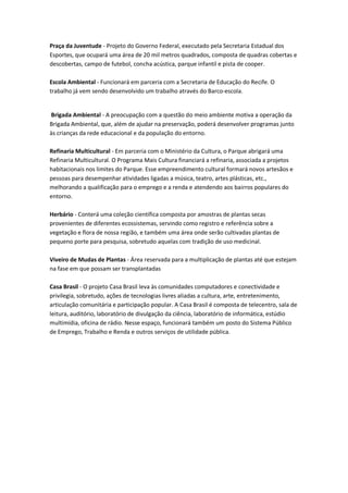 Praça da Juventude - Projeto do Governo Federal, executado pela Secretaria Estadual dos
Esportes, que ocupará uma área de 20 mil metros quadrados, composta de quadras cobertas e
descobertas, campo de futebol, concha acústica, parque infantil e pista de cooper.

Escola Ambiental - Funcionará em parceria com a Secretaria de Educação do Recife. O
trabalho já vem sendo desenvolvido um trabalho através do Barco-escola.


Brigada Ambiental - A preocupação com a questão do meio ambiente motiva a operação da
Brigada Ambiental, que, além de ajudar na preservação, poderá desenvolver programas junto
às crianças da rede educacional e da população do entorno.

Refinaria Multicultural - Em parceria com o Ministério da Cultura, o Parque abrigará uma
Refinaria Multicultural. O Programa Mais Cultura financiará a refinaria, associada a projetos
habitacionais nos limites do Parque. Esse empreendimento cultural formará novos artesãos e
pessoas para desempenhar atividades ligadas a música, teatro, artes plásticas, etc.,
melhorando a qualificação para o emprego e a renda e atendendo aos bairros populares do
entorno.

Herbário - Conterá uma coleção científica composta por amostras de plantas secas
provenientes de diferentes ecossistemas, servindo como registro e referência sobre a
vegetação e flora de nossa região, e também uma área onde serão cultivadas plantas de
pequeno porte para pesquisa, sobretudo aquelas com tradição de uso medicinal.

Viveiro de Mudas de Plantas - Área reservada para a multiplicação de plantas até que estejam
na fase em que possam ser transplantadas

Casa Brasil - O projeto Casa Brasil leva às comunidades computadores e conectividade e
privilegia, sobretudo, ações de tecnologias livres aliadas a cultura, arte, entretenimento,
articulação comunitária e participação popular. A Casa Brasil é composta de telecentro, sala de
leitura, auditório, laboratório de divulgação da ciência, laboratório de informática, estúdio
multimídia, oficina de rádio. Nesse espaço, funcionará também um posto do Sistema Público
de Emprego, Trabalho e Renda e outros serviços de utilidade pública.
 