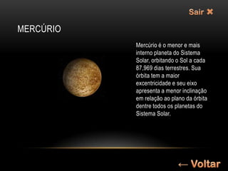 MERCÚRIO
           Mercúrio é o menor e mais
           interno planeta do Sistema
           Solar, orbitando o Sol a cada
           87,969 dias terrestres. Sua
           órbita tem a maior
           excentricidade e seu eixo
           apresenta a menor inclinação
           em relação ao plano da órbita
           dentre todos os planetas do
           Sistema Solar.
 