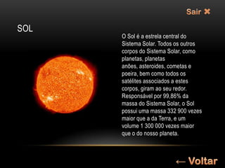 SOL
      O Sol é a estrela central do
      Sistema Solar. Todos os outros
      corpos do Sistema Solar, como
      planetas, planetas
      anões, asteroides, cometas e
      poeira, bem como todos os
      satélites associados a estes
      corpos, giram ao seu redor.
      Responsável por 99,86% da
      massa do Sistema Solar, o Sol
      possui uma massa 332 900 vezes
      maior que a da Terra, e um
      volume 1 300 000 vezes maior
      que o do nosso planeta.
 
