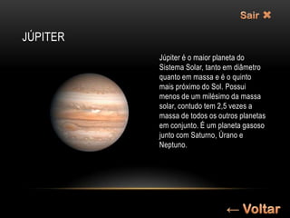JÚPITER
          Júpiter é o maior planeta do
          Sistema Solar, tanto em diâmetro
          quanto em massa e é o quinto
          mais próximo do Sol. Possui
          menos de um milésimo da massa
          solar, contudo tem 2,5 vezes a
          massa de todos os outros planetas
          em conjunto. É um planeta gasoso
          junto com Saturno, Úrano e
          Neptuno.
 