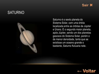 SATURNO
          Saturno é o sexto planeta do
          Sistema Solar, com uma órbita
          localizada entre as órbitas de Júpiter
          e Úrano. É o segundo maior planeta,
          após Júpiter, sendo um dos planetas
          gasosos do Sistema Solar, porém o
          de menor densidade, tanto que se
          existisse um oceano grande o
          bastante, Saturno flutuaria nele.
 