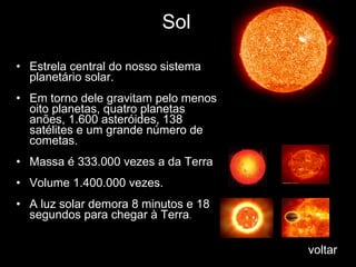 Sol Estrela central do nosso sistema   planetário solar.  Em torno dele gravitam pelo menos oito planetas, quatro planetas anões, 1.600   asteróides, 138 satélites e um grande número de cometas.  Massa é 333.000 vezes a da Terra  Volume 1.400.000 vezes.  A luz solar demora 8 minutos e 18 segundos para chegar à Terra .  voltar 