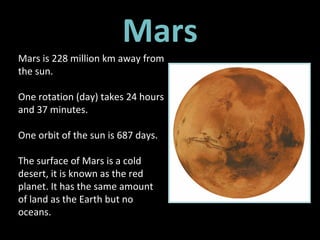 Mars Mars is 228 million km away from the sun.  One rotation (day) takes 24 hours and 37 minutes. One orbit of the sun is 687 days.  The surface of Mars is a cold desert, it is known as the red planet. It has the same amount of land as the Earth but no oceans. 