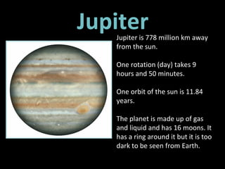 Jupiter Jupiter is 778 million km away from the sun.  One rotation (day) takes 9 hours and 50 minutes.  One orbit of the sun is 11.84 years. The planet is made up of gas and liquid and has 16 moons. It has a ring around it but it is too dark to be seen from Earth.  