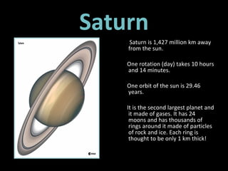 Saturn Saturn is 1,427 million km away from the sun.  One rotation (day) takes 10 hours and 14 minutes. One orbit of the sun is 29.46 years. It is the second largest planet and it made of gases. It has 24  moons and has thousands of rings around it made of particles of rock and ice. Each ring is thought to be only 1 km thick! 