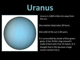 Uranus Uranus is 2,869 million km away from the sun.  One rotation (day) takes 20 hours. One orbit of the sun is 84 years. It is surrounded by clouds of blue-green gases. It has 10 thin rings around it made of dust and it has 15 moons. It is thought   that it tilts because a large comet crashed into it. 