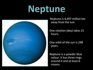 Neptune Neptune is 4,497 million km away from the sun.  One rotation (day) takes 21 hours. One orbit of the sun is 248 years. Neptune is a powder blue colour. It has three rings around it and at least 6 moons. 