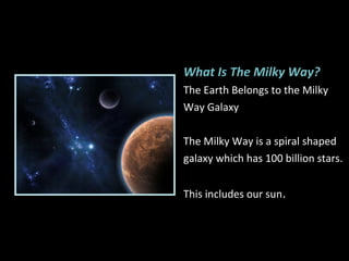 What Is The Milky Way? The Earth Belongs to the Milky Way Galaxy The Milky Way is a spiral shaped galaxy which has 100 billion stars.  This includes our sun . 