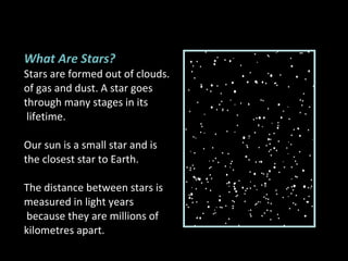 What Are Stars? Stars are formed out of clouds. of gas and dust. A star goes  through many stages in its lifetime.  Our sun is a small star and is  the closest star to Earth. The distance between stars is  measured in light years because they are millions of  kilometres apart. 