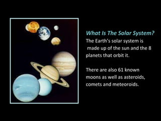 What Is The Solar System? The Earth’s solar system is made up of the sun and the 8  planets that orbit it.  There are also 61 known  moons as well as asteroids,  comets and meteoroids. 