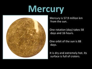 Mercury Mercury is 57.9 million km from the sun.  One rotation (day) takes 58 days and 16 hours. One orbit of the sun is 88 days.  It is dry and extremely hot. Its surface is full of craters. 