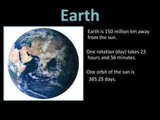Earth Earth is 150 million km away from the sun.  One rotation (day) takes 23 hours and 56 minutes. One orbit of the sun is  365.25 days.  