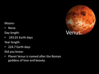 Venus.
Moons-
• None
Day length-
• 243.01 Earth days
Year length-
• 224.7 Earth days
Did you know-
• Planet Venus is named after the Roman
goddess of love and beauty.
