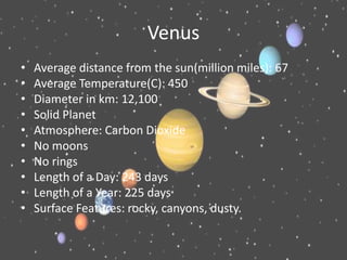 Venus
•   Average distance from the sun(million miles): 67
•   Average Temperature(C): 450
•   Diameter in km: 12,100
•   Solid Planet
•   Atmosphere: Carbon Dioxide
•   No moons
•   No rings
•   Length of a Day: 243 days
•   Length of a Year: 225 days
•   Surface Features: rocky, canyons, dusty.
 