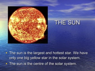 THE SUN




• The sun is the largest and hottest star. We have
  only one big yellow star in the solar system.
• The sun is the centre of the solar system.
 
