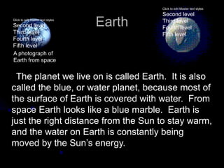 Click to edit Master text styles

                                           Second level
Click to edit Master text styles

Second level                       Earth   Third level
                                           Fourth level
Third level                                Fifth level
Fourth level
Fifth level
A photograph of
Earth from space


 The planet we live on is called Earth. It is also
called the blue, or water planet, because most of
the surface of Earth is covered with water. From
space Earth looks like a blue marble. Earth is
just the right distance from the Sun to stay warm,
and the water on Earth is constantly being
moved by the Sun’s energy.
 