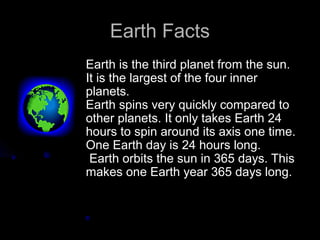 Earth Facts
Earth is the third planet from the sun.
It is the largest of the four inner
planets.
Earth spins very quickly compared to
other planets. It only takes Earth 24
hours to spin around its axis one time.
One Earth day is 24 hours long.
 Earth orbits the sun in 365 days. This
makes one Earth year 365 days long.
 