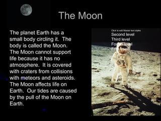The Moon
                               Click to edit Master text styles
The planet Earth has a         Second level
small body circling it. The    Third level
body is called the Moon.       Fourth level
                               Fifth level
The Moon cannot support
life because it has no
atmosphere. It is covered
with craters from collisions
with meteors and asteroids.
The Moon affects life on
Earth. Our tides are caused
by the pull of the Moon on
Earth.
 