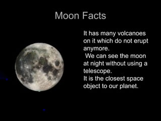 Moon Facts
     It has many volcanoes
     on it which do not erupt
     anymore.
      We can see the moon
     at night without using a
     telescope.
     It is the closest space
     object to our planet.
 