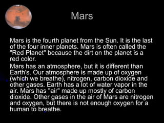 Mars

Mars is the fourth planet from the Sun. It is the last
of the four inner planets. Mars is often called the
"Red Planet" because the dirt on the planet is a
red color.
Mars has an atmosphere, but it is different than
Earth's. Our atmosphere is made up of oxygen
(which we breathe), nitrogen, carbon dioxide and
other gases. Earth has a lot of water vapor in the
air. Mars has "air" made up mostly of carbon
dioxide. Other gases in the air of Mars are nitrogen
and oxygen, but there is not enough oxygen for a
human to breathe.
 