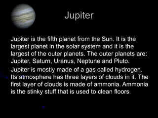Jupiter

Jupiter is the fifth planet from the Sun. It is the
largest planet in the solar system and it is the
largest of the outer planets. The outer planets are:
Jupiter, Saturn, Uranus, Neptune and Pluto.
Jupiter is mostly made of a gas called hydrogen.
Its atmosphere has three layers of clouds in it. The
first layer of clouds is made of ammonia. Ammonia
is the stinky stuff that is used to clean floors.
 