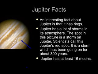 Jupiter Facts
  An  interesting fact about
   Jupiter is that it has rings.
  Jupiter has a lot of storms in
   its atmosphere. The spot in
   this picture is a storm on
   Jupiter. Scientists call this
   Jupiter's red spot. It is a storm
   which has been going on for
   about 300 years.
  Jupiter has at least 16 moons.
 