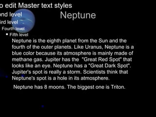 o edit Master text styles
ond level                   Neptune
hird level
 Fourth  level
     Fifth level

       Neptune is the eighth planet from the Sun and the
       fourth of the outer planets. Like Uranus, Neptune is a
       blue color because its atmosphere is mainly made of
       methane gas. Jupiter has the "Great Red Spot" that
       looks like an eye. Neptune has a "Great Dark Spot".
       Jupiter's spot is really a storm. Scientists think that
       Neptune's spot is a hole in its atmosphere.
        Neptune has 8 moons. The biggest one is Triton.
 