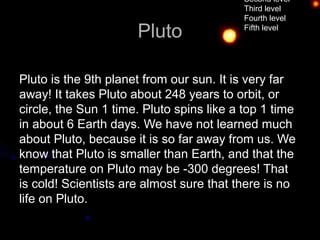 Second level
                                           Third level
                                           Fourth level

                      Pluto                Fifth level




Pluto is the 9th planet from our sun. It is very far
away! It takes Pluto about 248 years to orbit, or
circle, the Sun 1 time. Pluto spins like a top 1 time
in about 6 Earth days. We have not learned much
about Pluto, because it is so far away from us. We
know that Pluto is smaller than Earth, and that the
temperature on Pluto may be -300 degrees! That
is cold! Scientists are almost sure that there is no
life on Pluto.
 