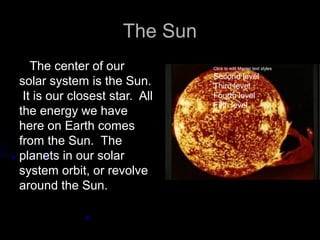 The Sun
   The center of our           Click to edit Master text styles

                               Second level
solar system is the Sun.       Third level
 It is our closest star. All   Fourth level
                               Fifth level
the energy we have
here on Earth comes
from the Sun. The
planets in our solar
system orbit, or revolve
around the Sun.
 