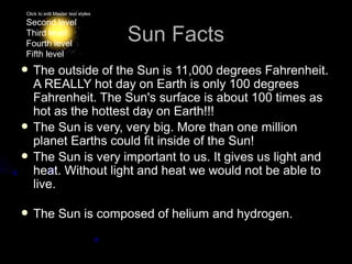 Click to edit Master text styles

Second level
Third level
Fourth level
                                   Sun Facts
Fifth level
 The   outside of the Sun is 11,000 degrees Fahrenheit.
  A REALLY hot day on Earth is only 100 degrees
  Fahrenheit. The Sun's surface is about 100 times as
  hot as the hottest day on Earth!!!
 The Sun is very, very big. More than one million
  planet Earths could fit inside of the Sun!
 The Sun is very important to us. It gives us light and
  heat. Without light and heat we would not be able to
  live.

 The          Sun is composed of helium and hydrogen.
 