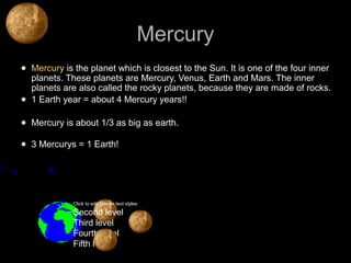 Mercury
   Mercury is the planet which is closest to the Sun. It is one of the four inner
    planets. These planets are Mercury, Venus, Earth and Mars. The inner
    planets are also called the rocky planets, because they are made of rocks.
   1 Earth year = about 4 Mercury years!!

   Mercury is about 1/3 as big as earth.

   3 Mercurys = 1 Earth!




              Click to edit Master text styles

              Second level
              Third level
              Fourth level
              Fifth level
 