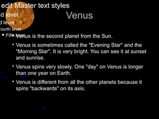 edit Master text styles
nd level                      Venus
d level
Fourth level
   Fifth level
        • Venus is the second planet from the Sun.
      • Venus is sometimes called the "Evening Star" and the
        "Morning Star". It is very bright. You can see it at sunset
        and sunrise.
      • Venus spins very slowly. One "day" on Venus is longer
        than one year on Earth.
      • Venus is different from all the other planets because it
        spins "backwards" on its axis.
 