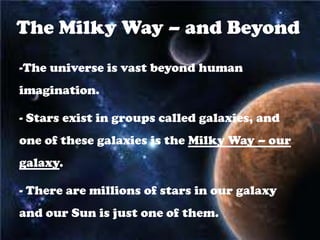The Milky Way – and Beyond
-The universe is vast beyond human
imagination.

- Stars exist in groups called galaxies, and
one of these galaxies is the Milky Way – our
galaxy.

- There are millions of stars in our galaxy
and our Sun is just one of them.
 