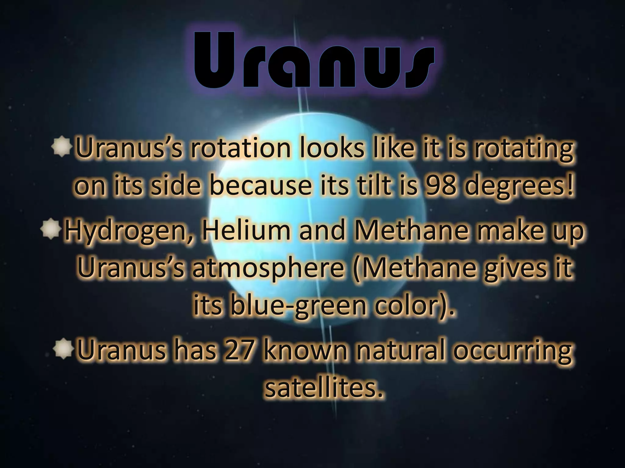 Uranus’s rotation looks like it is rotating
on its side because its tilt is 98 degrees!
Hydrogen, Helium and Methane make up
Uranus’s atmosphere (Methane gives it
its blue-green color).
Uranus has 27 known natural occurring
satellites.

 
