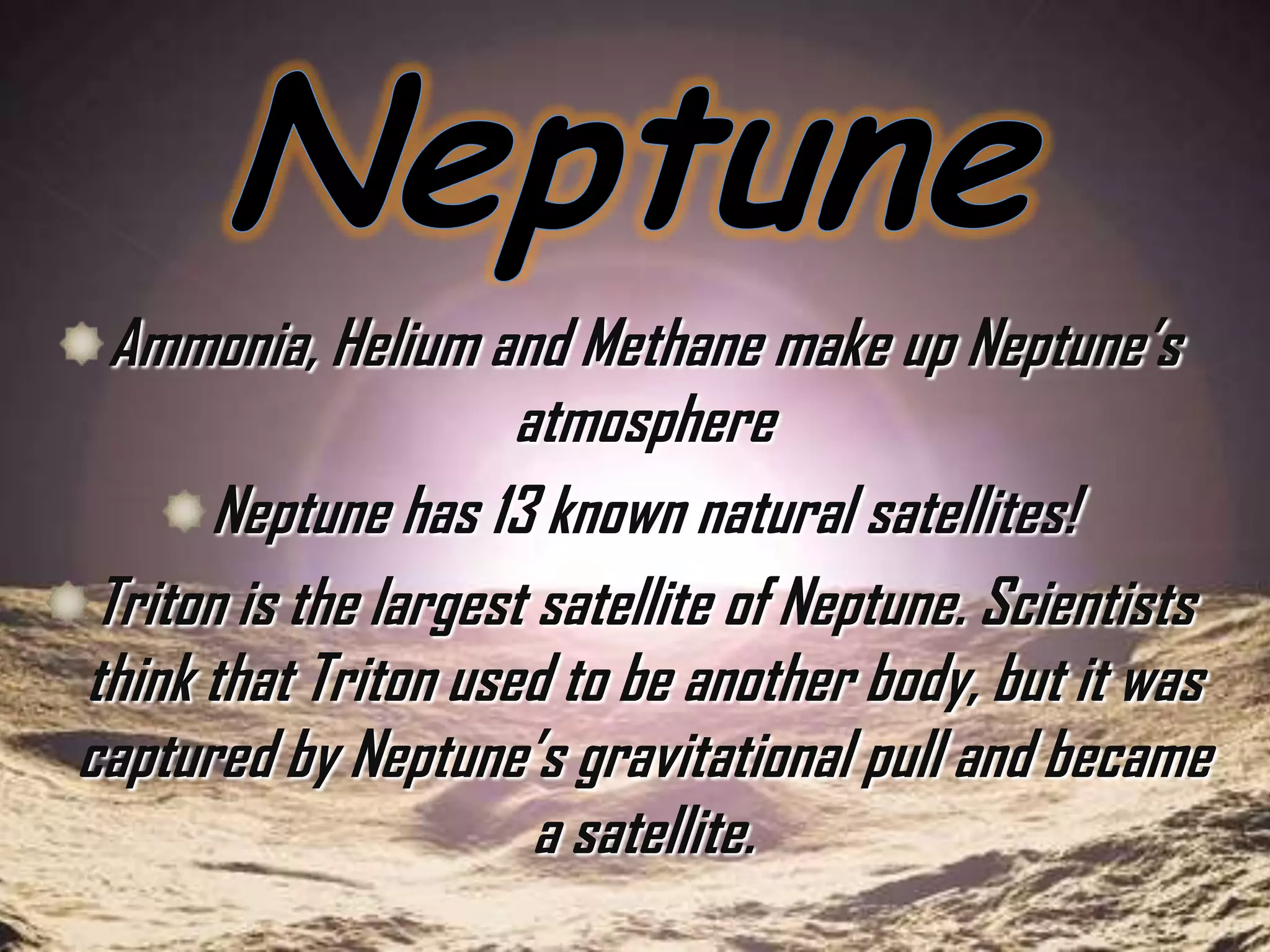 Ammonia, Helium and Methane make up Neptune’s
atmosphere
Neptune has 13 known natural satellites!
Triton is the largest satellite of Neptune. Scientists
think that Triton used to be another body, but it was
captured by Neptune’s gravitational pull and became
a satellite.

 
