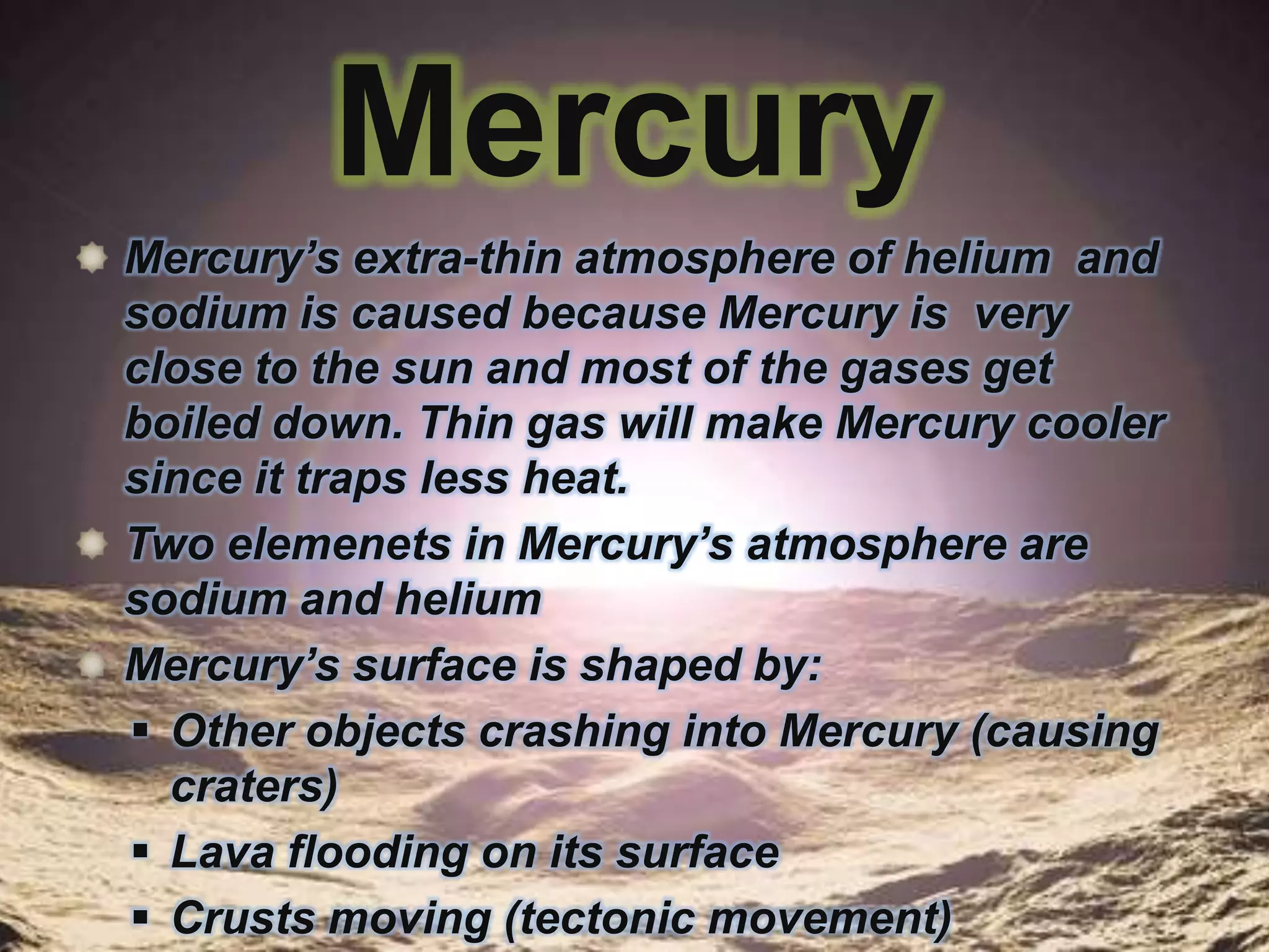 Mercury
Mercury’s extra-thin atmosphere of helium and
sodium is caused because Mercury is very
close to the sun and most of the gases get
boiled down. Thin gas will make Mercury cooler
since it traps less heat.
Two elemenets in Mercury’s atmosphere are
sodium and helium
Mercury’s surface is shaped by:
 Other objects crashing into Mercury (causing
craters)
 Lava flooding on its surface
 Crusts moving (tectonic movement)

 