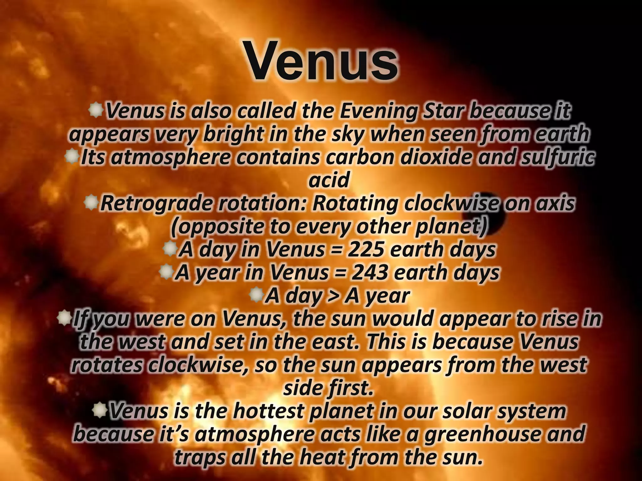 Venus
Venus is also called the Evening Star because it
appears very bright in the sky when seen from earth
Its atmosphere contains carbon dioxide and sulfuric
acid
Retrograde rotation: Rotating clockwise on axis
(opposite to every other planet)
A day in Venus = 225 earth days
A year in Venus = 243 earth days
A day > A year
If you were on Venus, the sun would appear to rise in
the west and set in the east. This is because Venus
rotates clockwise, so the sun appears from the west
side first.
Venus is the hottest planet in our solar system
because it’s atmosphere acts like a greenhouse and
traps all the heat from the sun.

 