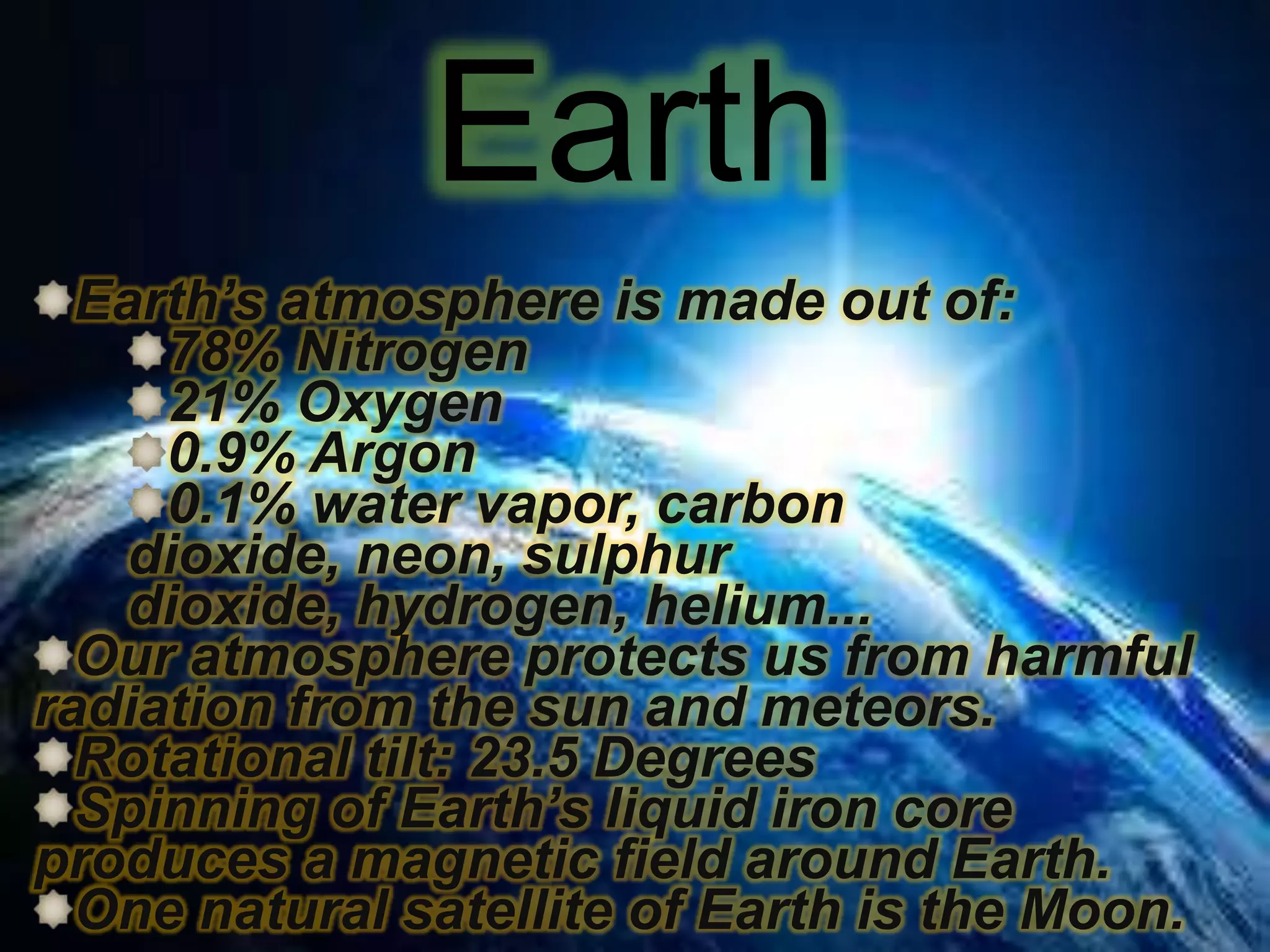 Earth
Earth’s atmosphere is made out of:
78% Nitrogen
21% Oxygen
0.9% Argon
0.1% water vapor, carbon
dioxide, neon, sulphur
dioxide, hydrogen, helium...
Our atmosphere protects us from harmful
radiation from the sun and meteors.
Rotational tilt: 23.5 Degrees
Spinning of Earth’s liquid iron core
produces a magnetic field around Earth.
One natural satellite of Earth is the Moon.

 