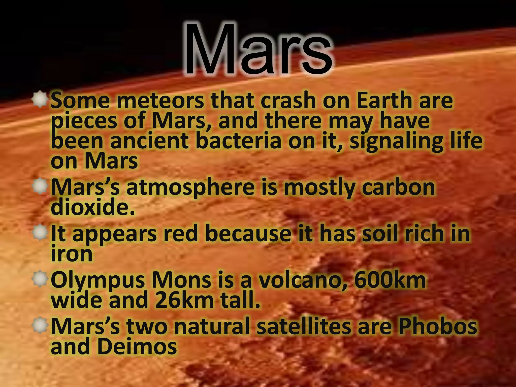 Mars
Some meteors that crash on Earth are
pieces of Mars, and there may have
been ancient bacteria on it, signaling life
on Mars
Mars’s atmosphere is mostly carbon
dioxide.
It appears red because it has soil rich in
iron
Olympus Mons is a volcano, 600km
wide and 26km tall.
Mars’s two natural satellites are Phobos
and Deimos

 