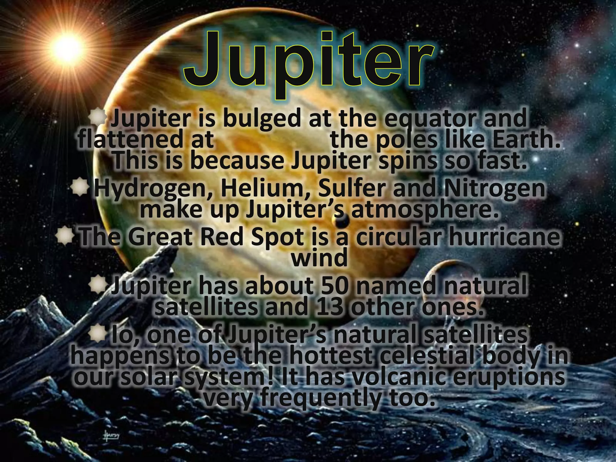 Jupiter is bulged at the equator and
flattened at
the poles like Earth.
This is because Jupiter spins so fast.
Hydrogen, Helium, Sulfer and Nitrogen
make up Jupiter’s atmosphere.
The Great Red Spot is a circular hurricane
wind
Jupiter has about 50 named natural
satellites and 13 other ones.
Io, one of Jupiter’s natural satellites
happens to be the hottest celestial body in
our solar system! It has volcanic eruptions
very frequently too.

 