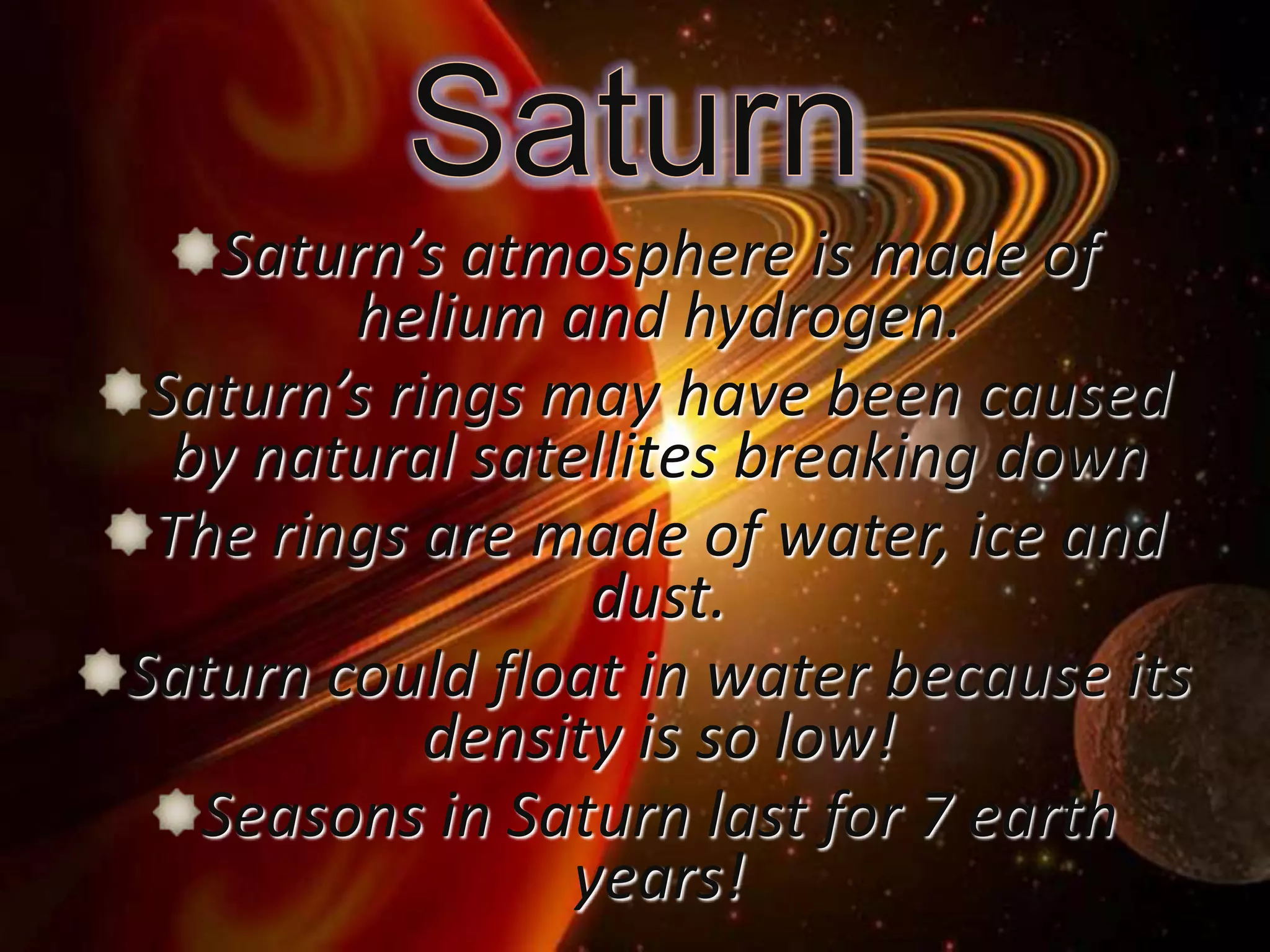 Saturn’s atmosphere is made of
helium and hydrogen.
Saturn’s rings may have been caused
by natural satellites breaking down
The rings are made of water, ice and
dust.
Saturn could float in water because its
density is so low!
Seasons in Saturn last for 7 earth
years!

 