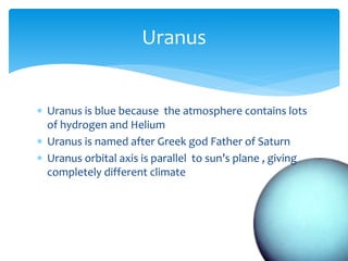  Uranus is blue because the atmosphere contains lots
of hydrogen and Helium
 Uranus is named after Greek god Father of Saturn
 Uranus orbital axis is parallel to sun’s plane , giving
completely different climate
Uranus
 