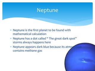  Neptune is the first planet to be found with
mathematical calculation
 Neptune has a dot called “ The great dark spot”
storms always happens here
 Neptune appears dark blue because its atmosphere
contains methane gas
Neptune
 