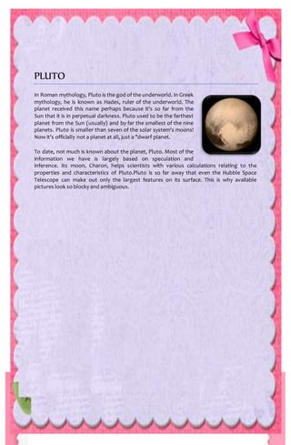 PLUTO
In Roman mythology, Pluto is the god of the underworld. In Greek
mythology, he is known as Hades, ruler of the underworld. The
planet received this name perhaps because it's so far from the
Sun that it is in perpetual darkness. Pluto used to be the farthest
planet from the Sun (usually) and by far the smallest of the nine
planets. Pluto is smaller than seven of the solar system's moons!
Now it's officially not a planet at all, just a "dwarf planet.
To date, not much is known about the planet, Pluto. Most of the
information we have is largely based on speculation and
inference. Its moon, Charon, helps scientists with various calculations relating to the
properties and characteristics of Pluto.Pluto is so far away that even the Hubble Space
Telescope can make out only the largest features on its surface. This is why available
pictures look so blocky and ambiguous.
 