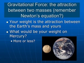Gravitational Force: the attraction
between two masses (remember
Newton’s equation?)
 Your weight is the attraction between
the Earth’s mass and yours
 What would be your weight on
Mercury?
• More or less?
 