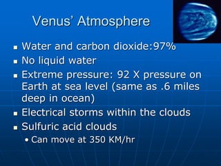 Venus’ Atmosphere
 Water and carbon dioxide:97%
 No liquid water
 Extreme pressure: 92 X pressure on
Earth at sea level (same as .6 miles
deep in ocean)
 Electrical storms within the clouds
 Sulfuric acid clouds
• Can move at 350 KM/hr
 