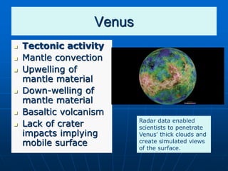 Venus
 Tectonic activity
 Mantle convection
 Upwelling of
mantle material
 Down-welling of
mantle material
 Basaltic volcanism
 Lack of crater
impacts implying
mobile surface
Radar data enabled
scientists to penetrate
Venus' thick clouds and
create simulated views
of the surface.
 