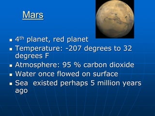 Mars
 4th planet, red planet
 Temperature: -207 degrees to 32
degrees F
 Atmosphere: 95 % carbon dioxide
 Water once flowed on surface
 Sea existed perhaps 5 million years
ago
 