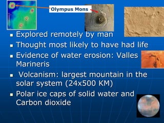  Explored remotely by man
 Thought most likely to have had life
 Evidence of water erosion: Valles
Marineris
 Volcanism: largest mountain in the
solar system (24x500 KM)
 Polar ice caps of solid water and
Carbon dioxide
Olympus Mons
 