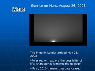 Mars
Sunrise on Mars, August 26, 2008
The Phoenix Lander arrived May 25.
2008
•Polar region: explore the possibility of
life; characterize climate; the geology
•May , 2010 transmitting data ceased
 